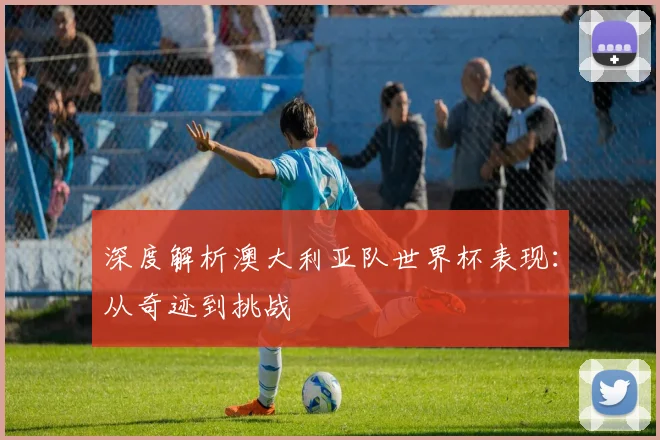 深度解析澳大利亚队世界杯表现：从奇迹到挑战