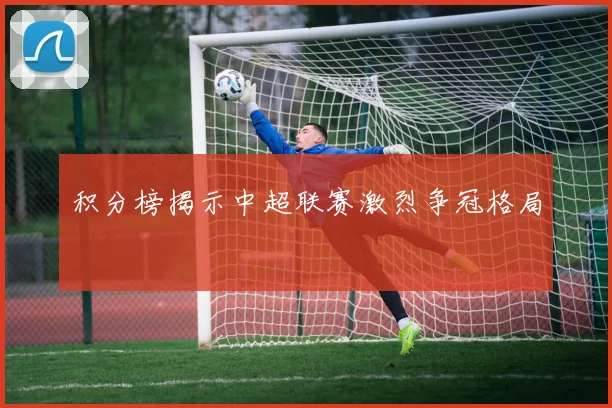 积分榜揭示中超联赛激烈争冠格局