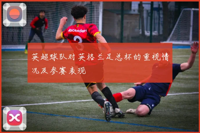 英超球队对英格兰足总杯的重视情况及参赛表现